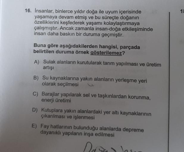 18
16. İnsanlar, binlerce yıldır doğa ile uyum içerisinde
yaşamaya devam etmiş ve bu süreçte doğanın
özelliklerini keşfederek yaşamı kolaylaştırmaya
çalışmıştır. Ancak zamanla insan-doğa etkileşiminde
insan daha baskın bir duruma geçmiştir.
Buna göre aşağı