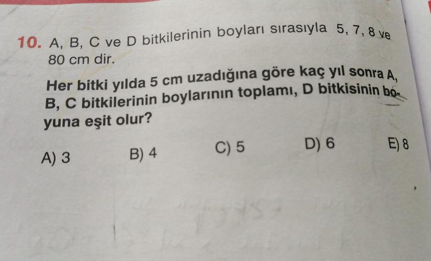 10. A, B, C ve D bitkilerinin boyları sırasıyla 5, 7, 8 ve
80 cm dir.
Her bitki yılda 5 cm uzadığına göre kaç yıl sonra A,
B, C bitkilerinin boylarının toplamı, D bitkisinin bo-
yuna eşit olur?
D) 6
C) 5
E) 8
8
B) 4
A) 3
