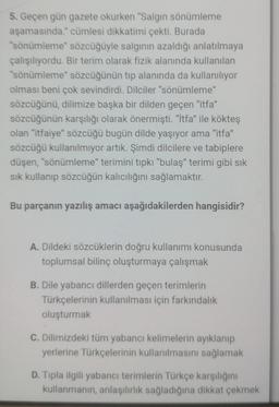 5. Geçen gün gazete okurken "Salgın sönümleme
aşamasında." cümlesi dikkatimi çekti. Burada
"sönümleme" sözcüğüyle salginin azaldığı anlatılmaya
çalışılıyordu. Bir terim olarak fizik alanında kullanılan
"sönümleme" sözcüğünün tip alanında da kullanılıyor
olması beni çok sevindirdi. Dilciler "sönümleme"
sözcüğünü, dilimize başka bir dilden geçen "itfa"
sözcüğünün karşılığı olarak önermişti. "itfa" ile kökteş
olan "itfaiye sözcüğü bugün dilde yaşıyor ama "itfa"
sözcüğü kullanılmıyor artık. Şimdi dilcilere ve tabiplere
düşen, "sönümleme" terimini tipki "bulaş" terimi gibi sık
sik kullanıp sözcüğün kalıcılığını sağlamaktır.
Bu parçanın yazılış amacı aşağıdakilerden hangisidir?
A. Dildeki sözcüklerin doğru kullanımı konusunda
toplumsal bilinç oluşturmaya çalışmak
B. Dile yabancı dillerden geçen terimlerin
Türkçelerinin kullanılması için farkındalık
oluşturmak
C. Dilimizdeki tüm yabancı kelimelerin ayıklanıp
yerlerine Türkçelerinin kullanılmasını sağlamak
D. Tipla ilgili yabancı terimlerin Türkçe karşılığını
kullanmanin, anlaşılırlik sağladığına dikkat çekmek