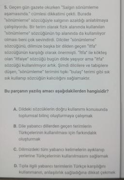 5. Geçen gün gazete okurken "Salgın sönümleme
aşamasında." cümlesi dikkatimi çekti. Burada
"sönümleme" sözcüğüyle salginin azaldığı anlatılmaya
çalışılıyordu. Bir terim olarak fizik alanında kullanılan
"sönümleme" sözcüğünün tip alanında da kullanılıyor
olması beni çok sevindirdi. Dilciler "sönümleme"
sözcüğünü, dilimize başka bir dilden geçen "itfa"
sözcüğünün karşılığı olarak önermişti. "itfa" ile kökteş
olan "itfaiye sözcüğü bugün dilde yaşıyor ama "itfa"
sözcüğü kullanılmıyor artık. Şimdi dilcilere ve tabiplere
düşen, "sönümleme" terimini tipki "bulaş" terimi gibi sık
sik kullanıp sözcüğün kalıcılığını sağlamaktır.
Bu parçanın yazılış amacı aşağıdakilerden hangisidir?
A. Dildeki sözcüklerin doğru kullanımı konusunda
toplumsal bilinç oluşturmaya çalışmak
B. Dile yabancı dillerden geçen terimlerin
Türkçelerinin kullanılması için farkındalık
oluşturmak
C. Dilimizdeki tüm yabancı kelimelerin ayıklanıp
yerlerine Türkçelerinin kullanılmasını sağlamak
D. Tipla ilgili yabancı terimlerin Türkçe karşılığını
kullanmanin, anlaşılırlik sağladığına dikkat çekmek
