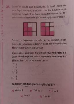 A
27. Sezen'in elinde eşit büyüklükte, iki farklı desende
kare fayanslar bulunmaktadır. Her biri beyaza veya
pembeye boyalı 9 eş kare parçadan oluşan bu fa-
yanslara ait desenlerin görünümü aşağıda verilmiştir.
A
y
1
N
L
A
R
Sezen, bu fayansları kırmadan ve her birinden istedi-
ği sayıda kullanarak odasının dikdörtgen biçimindeki
zeminini tamamen kaplamıştır.
Buna göre, zeminde kullanılan fayanslardaki be-
yaza boyalı toplam parça sayısının pembeye bo-
yali toplam parça sayısına oranı
3
1.
5
II.
W olo ol
III.
3
8
ifadelerinden hangilerine eşit olabilir?
A) Yalnız !
B) Yalnız II
C) I ve II
D) I ve III
E) II ve III
