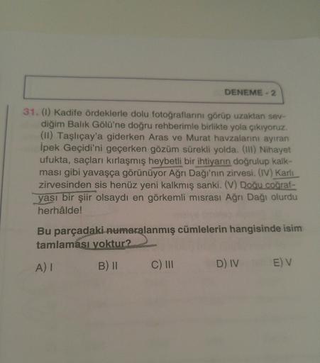 DENEME - 2
31. (1) Kadife ördeklerle dolu fotoğraflarını görüp uzaktan sev-
diğim Balık Gölü'ne doğru rehberimle birlikte yola çıkıyoruz.
(II) Taşlıçay'a giderken Aras ve Murat havzalarını ayıran
İpek Geçidi'ni geçerken gözüm sürekli yolda. (III) Nihayet
u