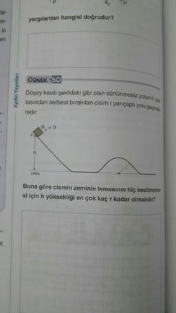 P
ta-
yargılardan hangisi doğrudur?
re-
ip
an
ÖRNEK 50
Aydın Yayınlari
Düşey kesiti şekildeki gibi olan sürtünmesiz yolun ko
tasından serbest bırakılan cisim r yarıçaplı yolu geçmes
tedir.
0 = 0
h
yatay
Buna göre cismin zeminle temasının hiç kesilmeme
si için h yüksekliği en çok kaç r kadar olmalıdır?
K