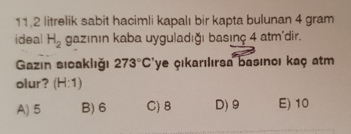 11.2 litrelik sabit hacimli kapalı bir kapta bulunan 4 gram
ideal Hy gazının kaba uyguladığı basınç 4 atm'dir.
Gazın sıcaklığı 273 C'ye çıkarılırsa basınor kaç atm
olur? (H:1)
A) 5 B) 6 C) 8 D)
E) 10
