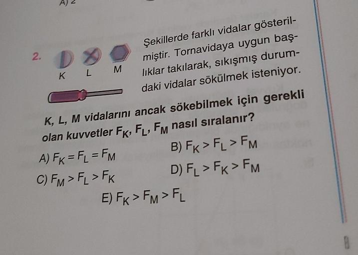 2.
D
M
Şekillerde farklı vidalar gösteril-
miştir. Tornavidaya uygun baş-
liklar takılarak, sıkışmış durum-
daki vidalar sökülmek isteniyor.
K L
K, L, M vidalarını ancak sökebilmek için gerekli
olan kuvvetler FK, FL, FM nasıl sıralanır?
A) Fx = F2 = FM B)