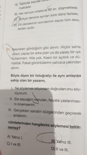 A) Tabloda sayısal
maktadır.
B) Her soruya ortalama 90 sn, düşmektedir.
Türkçe dersine ayrılan süre daha fazladır
.
Lo Dil derslerinin sorularının sayısı tüm ders.
lerden azdır.
11. Nesneleri gördüğüm gibi alırım. Hiçbir sahte
unsur, yapay bir arka plan ya