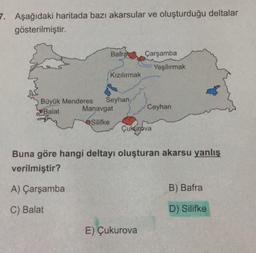 7. Aşağıdaki haritada bazı akarsular ve oluşturduğu deltalar
gösterilmiştir.
Bafra Çarşamba
Yeşilırmak
Kızılırmak
Büyük Menderes Seyhan
Balat
Manavgat
Ceyhan
Silifke
Çukurova
Buna göre hangi deltayı oluşturan akarsu yanlış
verilmiştir?
A) Çarşamba
B) Bafra
C) Balat
D) Silifke
E) Çukurova