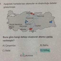 7. Aşağıdaki haritada bazı akarsular ve oluşturduğu deltalar
gösterilmiştir.
Bafra Çarşamba
Yeşilırmak
Kızılırmak
Büyük Menderes Seyhan
Balat
Manavgat
Ceyhan
Silifke
Çukurova
Buna göre hangi deltayı oluşturan akarsu yanlış
verilmiştir?
A) Çarşamba
B) Bafra
C) Balat
D) Silifke
E) Çukurova
