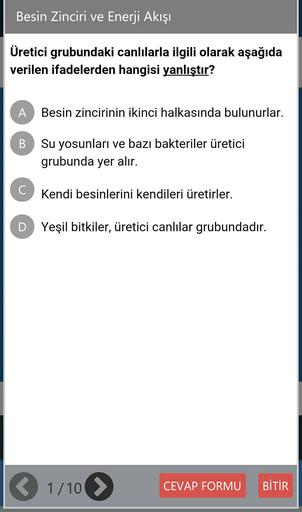 Besin Zinciri ve Enerji Akışı
Üretici grubundaki canlılarla ilgili olarak aşağıda
verilen ifadelerden hangisi yanlıştır?
A
Besin zincirinin ikinci halkasında bulunurlar.
B
Su yosunları ve bazı bakteriler üretici
grubunda yer alır.
C
Kendi besinlerini kendileri üretirler.
D Yeşil bitkiler, üretici canlılar grubundadır.
1/10 >
CEVAP FORMU
BİTİR