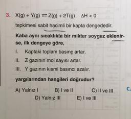 3. X(g) + Y(g) = 2(g) + 2T(9) AH < 0
tepkimesi sabit hacimli bir kapta dengededir.
Kaba aynı sıcaklıkta bir miktar soygaz eklenir-
se, ilk dengeye göre,
1.
Kaptaki toplam basınç artar.
II. Z gazinin mol sayısı artar.
III. Y gazının kısmi basıncı azalır.
yargılarından hangileri doğrudur?
C.
A) Yalnız! B) I ve II
D) Yalnız III
C) II ve III
E) I ve III
