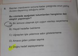 6.
Bazıları merdivenin sonuna kadar çıktığında onun yanlış
duvara dayanmış olduğunu anlar.
Bu cümlede aşağıdaki tutumlardan hangisine dair
eleştiri yapılmıştır?
A) Bir sonuca ulaşmak için uygun vasıtayı seçememe
B) Hayali hedefler belirleme
C) Uğraşılan işte yeterince sabir gösterememe
D) Amaca giden yoldan sapma
E) Doğru hedef saptayamama