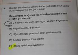 6.
Bazıları merdivenin sonuna kadar çıktığında onun yanlış
duvara dayanmış olduğunu anlar.
Bu cümlede aşağıdaki tutumlardan hangisine dair
eleştiri yapılmıştır?
A) Bir sonuca ulaşmak için uygun vasıtayı seçememe
B) Hayali hedefler belirleme
C) Uğraşılan işte yeterince sabir gösterememe
D) Amaca giden yoldan sapma
E) Doğru hedef saptayamama
