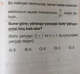 1. Bir hidrojen atomunda, temel halde bulunan
h
elektronun açısal momentumu kadar ar-
2n
tiyor.
Buna göre, yörünge yarıçapr bohr yarıça-
pinin kaç katı olur?
(Bohr yarıçapı: Z= 1 ve n = 1 durumundaki
yarıçap değeri)
A) 9
B) 8
C) 6
D) 4
E) 2