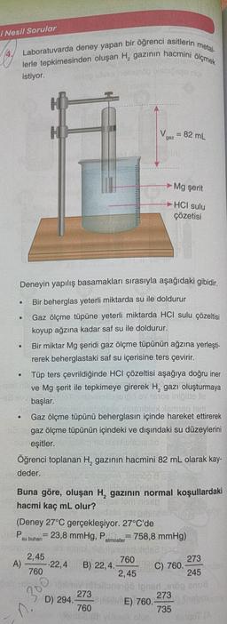 i Nesil Sorular
metal
Laboratuvarda deney yapan bir öğrenci asitlerin
lerle tepkimesinden oluşan H, gazının hacmini ölçmek
son
istiyor.
w
V
gaz
= 82 mL
Mg şerit
HCI sulu
çözetisi
Deneyin yapılış basamakları sırasıyla aşağıdaki gibidir.
Bir beherglas yeterli miktarda su ile doldurur
Gaz ölçme tüpüne yeterli miktarda HCI sulu çözeltisi
koyup ağzına kadar saf su ile doldurur.
Bir miktar Mg şeridi gaz ölçme tüpünün ağzına yerleşti-
rerek beherglastaki saf su içerisine ters çevirir.
Tüp ters çevrildiğinde HCI çözeltisi aşağıya doğru iner
ve Mg şerit ile tepkimeye girerek H, gazı oluşturmaya
başlar.
av stoere lia.
Isidom
Gaz ölçme tüpünü beherglasın içinde hareket ettirerek
gaz ölçme tüpünün içindeki ve dışındaki su düzeylerini
eşitler.
Öğrenci toplanan H, gazının hacmini 82 mL olarak kay-
deder.
er overgelop
nh
Buna göre, oluşan H, gazının normal koşullardaki
hacmi kaç mL olur?
que omnis
(Deney 27°C gerçekleşiyor. 27°C'de
FP 23,8 mmHg, Pemmoster = 758,8 mmHg)
su buhari
atmosfer
A)
245
2,45
760
273
-22,4 B) 22,4.
760
C) 760.
2,45
blonen nedson
273
D) 294.
273
E) 760.
760
735
300