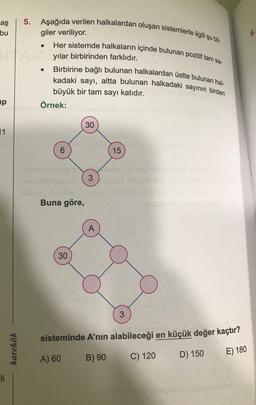 aş
bu
.
5. Aşağıda verilen halkalardan oluşan sistemlerle ilgili şu bil-
giler veriliyor.
Her sistemde halkaların içinde bulunan pozitif tam sa-
yılar birbirinden farklıdır.
Birbirine bağlı bulunan halkalardan üstte bulunan hal-
kadaki sayı, altta bulunan halkadaki sayının birden
büyük bir tam sayı katıdır.
Örnek:
.
up
30
11
6
15
3
Buna göre,
30
3
sisteminde A’nın alabileceği en küçük değer kaçtır?
karekök
A) 60
B) 90
E) 180
C) 120
D) 150
Eli
