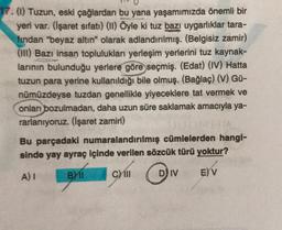 17. (1) Tuzun, eski çağlardan bu yana yaşamımızda önemli
yeri var. (İşaret sıfatı) (11) Öyle ki tuz bazı uygarlıklar tara-
fından "beyaz altın" olarak adlandırılmış. (Belgisiz zamir)
(111) Bazı insan toplulukları yerleşim yerlerini tuz kaynak-
larının bulunduğu yerlere göre seçmiş. (Edat) (IV) Hatta
tuzun para yerine kullanıldığı bile olmuş. (Bağlaç) (V) Gü-
nümüzdeyse tuzdan genellikle yiyeceklere tat vermek ve
onları bozulmadan, daha uzun süre saklamak amacıyla ya-
rarlanıyoruz. (İşaret zamiri)
Bu parçadaki numaralandırılmış cümlelerden hangi-
sinde yay ayraç içinde verilen sözcük türü yoktur?
A) I
B11
CMIII
D) IV
E) V
