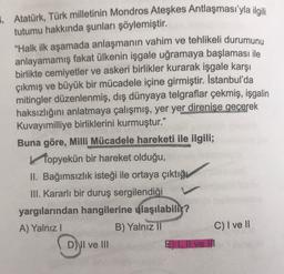 Atatürk, Türk milletinin Mondros Ateşkes Antlaşması'yla ilgili
tutumu hakkında şunları söylemiştir.
"Halk ilk aşamada anlaşmanın vahim ve tehlikeli durumunu
anlayamamış fakat ülkenin işgale uğramaya başlaması ile
birlikte cemiyetler ve askeri birlikler kurarak işgale karşı
çıkmış ve büyük bir mücadele içine girmiştir. İstanbul'da
mitingler düzenlenmiş, dış dünyaya telgraflar çekmiş, işgalin
haksızlığını anlatmaya çalışmış, yer yer direnise geçerek
Kuvayımilliye birliklerini kurmuştur.”
Buna göre, Milli Mücadele hareketi ile ilgili;
topyekün bir hareket olduğu,
II. Bağımsızlık isteği ile ortaya çıktığı
III. Kararlı bir duruş sergilendiği
yargılarından hangilerine ulaşılabilir?
A) Yalnız!
B) Yalnız
11
C) I ve II
D) II ve III
E), Il ve II