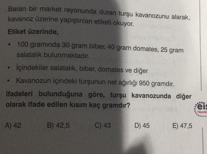 Baran bir market reyonunda duran turşu kavanozunu alarak,
kavanoz üzerine yapıştırılan etiketi okuyor.
Etiket üzerinde,
100 gramında 30 gram biber, 40 gram domates, 25 gram
salatalık bulunmaktadır.
içindekiler salatalık, biber, domates ve diğer
• Kavanozun