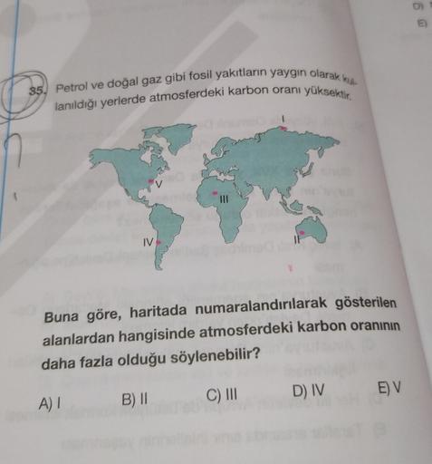 35. Petrol ve doğal gaz gibi fosil yakıtların yaygın olarak ku
lanıldığı yerlerde atmosferdeki karbon oranı yüksektir.
V
IV
Buna göre, haritada numaralandırılarak gösterilen
alanlardan hangisinde atmosferdeki karbon oranının
daha fazla olduğu söylenebilir?