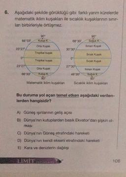 6.
Aşağıdaki şekilde görüldüğü gibi farklı yarım kürelerde
matematik iklim kuşaklar ile sıcaklık kuşaklarının sinir-
ları birbirleriyle örtüşmez.
90°
90°
66°33' Kutup K.
68°30' Soğuk K.
Orta Kuşak
thman Kuşak
23°27'
30°30'
Tropikal kuşak
Sıcak Kuşak
0°
0°
Tropikal kuşak
Sıcak Kuşak
23°27"
27°301
Orta Kuşak
Iliman Kuşak
66°33! Kutup K
48°30' Soğuk
K
90°
90°
Matematik iklim kuşakları Sıcaklık iklim kuşakları
Bu duruma yol açan temel etken aşağıdaki verilen-
lerden hangisidir?
A) Güneş ışınlarının geliş açısı
B) Dünya'nın kutuplardan basık Ekvator'dan şişkin ol-
masi
C) Dünya'nın Güneş etrafındaki hareketi
D) Dünya'nın kendi ekseni etrafındaki hareketi
E) Kara ve denizlerin dağılışı
LIMIT
106
AINE