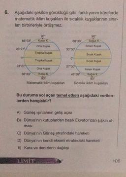 6.
Aşağıdaki şekilde görüldüğü gibi farklı yarım kürelerde
matematik iklim kuşaklar ile sıcaklık kuşaklarının sinir-
ları birbirleriyle örtüşmez.
90°
90°
66°33' Kutup K.
68°30' Soğuk K.
Orta Kuşak
thman Kuşak
23°27'
30°30'
Tropikal kuşak
Sıcak Kuşak
0°
0°
Tropikal kuşak
Sıcak Kuşak
23°27"
27°301
Orta Kuşak
Iliman Kuşak
66°33! Kutup K
48°30' Soğuk
K
90°
90°
Matematik iklim kuşakları Sıcaklık iklim kuşakları
Bu duruma yol açan temel etken aşağıdaki verilen-
lerden hangisidir?
A) Güneş ışınlarının geliş açısı
B) Dünya'nın kutuplardan basık Ekvator'dan şişkin ol-
masi
C) Dünya'nın Güneş etrafındaki hareketi
D) Dünya'nın kendi ekseni etrafındaki hareketi
E) Kara ve denizlerin dağılışı
LIMIT
106
AINE
