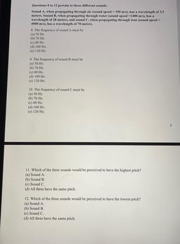 Questions 8 to 12 pertain to three different sounds:
Sound A, when propagating through air (sound speed = 350 m/s), has a wavelength of 3.5
meters. Sound B, when propagating through water (sound speed =1400 m/s), has a
wavelength of 28 meters, and sound C,