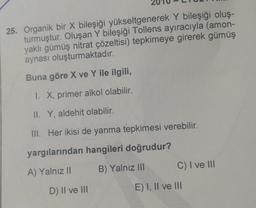 25. Organik bir X bileşiği yükseltgenerek Y bileşiği oluş-
turmuştur. Oluşan Y bileşiği Tollens ayıracıyla (amon-
yaklı gümüş nitrat çözeltisi) tepkimeye girerek gümüş
aynası oluşturmaktadır.
Buna göre X ve Y ile ilgili,
1. X, primer alkol olabilir.
II. Y, aldehit olabilir.
III. Her ikisi de yanma tepkimesi verebilir.
yargılarından hangileri doğrudur?
B) Yalnız III
C) I ve III
A) Yalnız II
D) II ve III
E) I, II ve 111