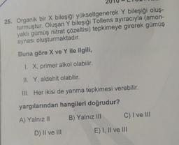 25. Organik bir X bileşiği yükseltgenerek Y bileşiği oluş-
turmuştur. Oluşan Y bileşiği Tollens ayıracıyla (amon-
yaklı gümüş nitrat çözeltisi) tepkimeye girerek gümüş
aynası oluşturmaktadır.
Buna göre X ve Y ile ilgili,
1. X, primer alkol olabilir.
II. Y, aldehit olabilir.
III. Her ikisi de yanma tepkimesi verebilir.
yargılarından hangileri doğrudur?
B) Yalnız III
C) I ve III
A) Yalnız II
D) II ve III
E) I, II ve 111
