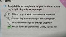 10. Aşağıdakilerin hangisinde büyük harflerin kullanı-
miyla ilgili bir yanlışlık yapılmıştır?
A) Ablam, bu yıl Atatürk Lisesinden mezun olacak.
B) Ibrahim Bey'in ne söylediğini merak ediyorum.
C) Bu tür inançlar Doğu'da oldukça yaygındır.
D) Kuşlar her yıl bu zamanlarda Güney'e göç eder.
