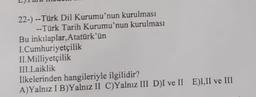 22-) --Türk Dil Kurumu'nun kurulması
-- Türk Tarih Kurumu'nun kurulması
Bu inkılaplar, Atatürk'ün
1. Cumhuriyetçilik
II. Milliyetçilik
III. Laiklik
İlkelerinden hangileriyle ilgilidir?
A)Yalnız IB)Yalnız II C)Yalnız III DI ve II ELII ve III