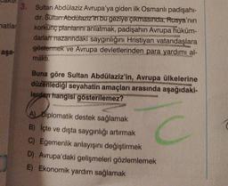 3. Sultan Abdülaziz Avrupa'ya giden ilk Osmanlı padişahi-
dir. Sultan Abdülaziz'in bu geziye çıkmasında, Rusya'nın
natlar
korkunç plantarini anlatmak, padişahin Avrupa hüküm-
darlart nazarındaki saygınlığını Hristiyan vatandaşlara
göstermek ve Avrupa devletlerinden para yardımı al-
aşa-
makti.
Buna göre Sultan Abdülaziz'in, Avrupa ülkelerine
düzenlediği seyahatin amaçları arasında aşağıdaki-
lerden hangisi gösterilemez?
A) Diplomatik destek sağlamak
B) İçte ve dışta saygınlığı artırmak
C) Egemenlik anlayışını değiştirmek
D) Avrupa'daki gelişmeleri gözlemlemek
E) Ekonomik yardım sağlamak
C