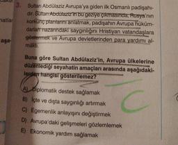 3. Sultan Abdülaziz Avrupa'ya giden ilk Osmanlı padişahi-
dir. Sultan Abdülaziz'in bu geziye çıkmasında, Rusya'nın
natlar
korkunç plantarini anlatmak, padişahin Avrupa hüküm-
darlart nazarındaki saygınlığını Hristiyan vatandaşlara
göstermek ve Avrupa devletlerinden para yardımı al-
aşa-
makti.
Buna göre Sultan Abdülaziz'in, Avrupa ülkelerine
düzenlediği seyahatin amaçları arasında aşağıdaki-
lerden hangisi gösterilemez?
A) Diplomatik destek sağlamak
B) İçte ve dışta saygınlığı artırmak
C) Egemenlik anlayışını değiştirmek
D) Avrupa'daki gelişmeleri gözlemlemek
E) Ekonomik yardım sağlamak
C
