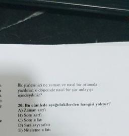 1
T
K
lik şiirlerinizi ne zaman ve nasıl bir ortamda
yazdınız, o dönemde nasıl bir şiir anlayışı
içindeydiniz?
20. Bu cümlede aşağıdakilerden hangisi yoktur?
A) Zaman zarfi
B) Soru zarfi
C) Soru sıfatı
D) Sıra sayı sıfati
E) Niteleme sıfatı
