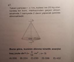 47.
Taban yarıçapır 1m, kütlesi ise 20 kg olan
türdeş bir koni, merkezinden geçen eksen
etrafında 1 saniyede 2 devir yapacak şekilde
dönmektedir.
Buna göre, koninin dönme kinetik enerjisi
3
kaç joule dir? (=
10
A) 200 B) 224 C) 230 D) 336 E) 432
mr : x=3)