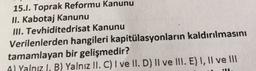15.1. Toprak Reformu Kanunu
II. Kabotaj Kanunu
III. Tevhiditedrisat Kanunu
Verilenlerden hangileri kapitülasyonların kaldırılmasını
tamamlayan bir gelişmedir?
Al Yalnız I, B) Yalnız II. C) I ve II. D) Il ve III. E) I, II ve III