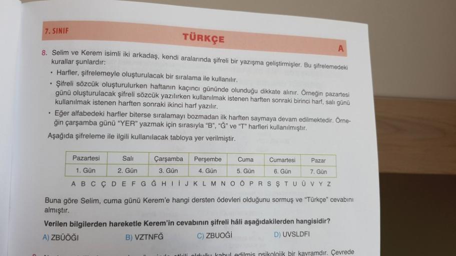 7. SINIF
TÜRKÇE
A
8. Selim ve Kerem isimli iki arkadaş, kendi aralarında şifreli bir yazışma geliştirmişler. Bu şifrelemedeki
kurallar şunlardır:
• Harfler, şifrelemeyle oluşturulacak bir sıralama ile kullanılır.
• Şifreli sözcük oluşturulurken haftanın ka