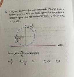 4. Yarıçapı r olan bir küre yatay düzlemde dönerek öteleme
hareketi yapıyor. Küre şekildeki konumdan geçerken, k
noktasının yere göre hızının büyüklüğü VK, L noktasınınki
de vı oluyor.
K.
re
11 30°!
Jurame
SURO
yatay
VK
Buna göre,
oranı kaçtır?
VL
A)
B)
V3
C) 1
D) 13
E) 2
