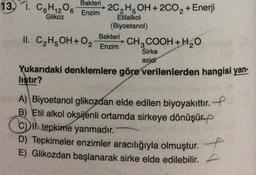 Bakteri
6
Glikoz
13. 1. C6H120
2C2H5OH+2C02 + Enerji
Enzim
Etilalkol
(Biyoetanol)
Bakteri
II. C2H5OH + O2 CH3COOH+H2O
Enzim
Sirke
asidi
Yukarıdaki denklemlere göre verilenlerden hangisi yan-
liştır?
A) Biyoetanol glikozdan elde edilen biyoyakıttır. --
B) Etil alkol oksijenli ortamda sirkeye dönüşürp
C) II. tepkime yanmadır.
D) Tepkimeler enzimler aracılığıyla olmuştur.
E) Glikozdan başlanarak sirke elde edilebilir.
