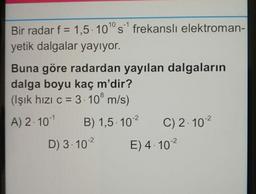 Bir radar f = 1,5. 10° s frekansli elektroman-
yetik dalgalar yayıyor.
Buna göre radardan yayılan dalgaların
dalga boyu kaç m'dir?
(Işık hızı c = 3. 10° m/s)
A) 2. 10-1 B) 1,5. 102
C) 2.102
D) 3.102
E) 4.102
8