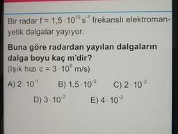 Bir radar f = 1,5. 10° s frekansli elektroman-
yetik dalgalar yayıyor.
Buna göre radardan yayılan dalgaların
dalga boyu kaç m'dir?
(Işık hızı c = 3. 10° m/s)
A) 2. 10-1 B) 1,5. 102
C) 2.102
D) 3.102
E) 4.102
8
