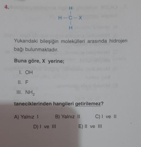 H-C-X
I-O-I
Yukardaki bileşiğin molekülleri arasında hidrojen
bağı bulunmaktadır.
Buna göre, X yerine;
1. OH
II. F.
III. NH2
taneciklerinden hangileri getirilemez?
A) Yalnız 1
B) Yalnız 11
C) I ve 11
D) I ve III
E) Il ve II
