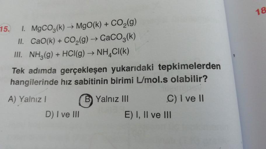 18
15.
1. MgCO3(k) – MgO(k) + CO2(g)
II. CaO(k) + CO2(g) + CaCO3(k)
III. NH3(g) + HCl(g) → NH4Cl(k)
Tek adımda gerçekleşen yukarıdaki tepkimelerden
hangilerinde hız sabitinin birimi L/mol.s olabilir?
A) Yalnız!
B Yalnız III
C) I ve II
D) I ve III
E) I, II