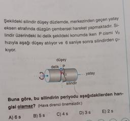 Şekildeki silindir düşey düzlemde, merkezinden geçen yatay
eksen etrafında düzgün çembersel hareket yapmaktadır. Si-
lindir üzerindeki iki delik şekildeki konumda iken P cismi Vo
hızıyla aşağı düşey atılıyor ve 6 saniye sonra silindirden çi-
kiyor.
düşey
delik P
vo
yatay
silindir
Buna göre, bu silindirin periyodu aşağıdakilerden han-
gisi olamaz? (Hava direnci önemsizdir.)
D) 35
E) 2 s
C) 4 5
A) 6 s
B) 5 S
