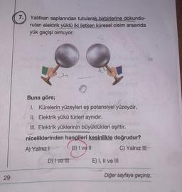 7.) Yalıtkan saplarından tutularak birbirlerine dokundu-
rulan elektrik yüklü iki iletken küresel cisim arasında
yük geçişi olmuyor.
Buna göre;
I. Kürelerin yüzeyleri eş potansiyel yüzeydir.
II. Elektrik yükü türleri aynıdır.
III. Elektrik yüklerinin büyüklükleri eşittir.
niceliklerinden hangileri kesinlikle doğrudur?
A) Yalnız! B) I ve II
C) Yalnız III
D) | ve III
E) I, II ve III
Diğer sayfaya geçiniz.
29