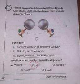 7.) Yalıtkan saplarından tutularak birbirlerine dokundu-
rulan elektrik yüklü iki iletken küresel cisim arasında
yük geçişi olmuyor.
Buna göre;
I. Kürelerin yüzeyleri eş potansiyel yüzeydir.
II. Elektrik yükü türleri aynıdır.
III. Elektrik yüklerinin büyüklükleri eşittir.
niceliklerinden hangileri kesinlikle doğrudur?
A) Yalnız! B) I ve II
C) Yalnız III
D) | ve III
E) I, II ve III
Diğer sayfaya geçiniz.
29
