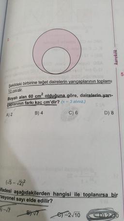 karekök
5
Şekildeki birbirine teğet dairelerin yarıçaplarının toplami
10 cm'dir.
Boyalı alan 60 cm² olduğuna göre, dairelerin yarı-
çaplarının farkı kaç cm'dir? (t = 3 alınız.)
A) 2
B) 4
C) 6
D) 8
(√5 - √2/2
ifadesi aşağıdakilerden hangisi ile toplanırsa bir
rasyonel sayı elde edilir?
1) - 7
es-210
B 9
<D 210