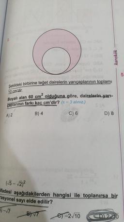 karekök
5
Şekildeki birbirine teğet dairelerin yarıçaplarının toplami
10 cm'dir.
Boyalı alan 60 cm² olduğuna göre, dairelerin yarı-
çaplarının farkı kaç cm'dir? (t = 3 alınız.)
A) 2
B) 4
C) 6
D) 8
(√5 - √2/2
ifadesi aşağıdakilerden hangisi ile toplanırsa bir
rasyonel sayı elde edilir?
1) - 7
es-210
B 9
<D 210
