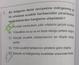 7. Bir bölgenin deniz seviyesine indirgenmiş yıl.
lik ortalama sıcaklık haritasından yararlanarak,
aşağıdakilerden hangisine ulaşılabilir?
A) Kıyıdaki merkezlerin yıllık ortalama gerçek sicaklığı
B) Yükseltinin en az ve en fazla olduğu yerlerin dağılışı
C) Gerçek sıcaklık ortalamasının en düşük olduğu
yerler
D) Yillik sıcaklık farklarının yörelere göre dağılışı
E) Gerçek ve indirgenmiş sıcaklıklar arasındaki farklar
