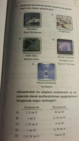 21. Aşağıdaki görsellerde günlük hayatımızda gerçek-
leşen bazı olaylar gösterilmiştir.
1.
II.
Buzulların
Suya Dönüşmesi
Kırağılaşma
III.
IV.
Asidin Bakır
Metaline Etkisi
Şimşek Çakarken
Havadaki Azot
Gazinin Yanması
V.
Plazma Küresinde
İyonlaşma
Görsellerdeki bu olayların endotermik ve ek-
zotermik olarak sınıflandırılması aşağıdakilerin
hangisinde doğru verilmiştir?
Endotermik
Ekzotermik
I, II ve V
III ve IV
B)
I ve v
II, III ve IV
C)
I, IV ve v
Il ve III
D)
I ve IV
II, III ve v
E)
I, II, IV ve V
Yalnız III