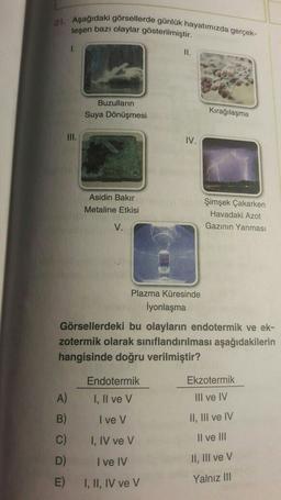 21. Aşağıdaki görsellerde günlük hayatımızda gerçek-
leşen bazı olaylar gösterilmiştir.
1.
II.
Buzulların
Suya Dönüşmesi
Kırağılaşma
III.
IV.
Asidin Bakır
Metaline Etkisi
Şimşek Çakarken
Havadaki Azot
Gazinin Yanması
V.
Plazma Küresinde
İyonlaşma
Görsellerdeki bu olayların endotermik ve ek-
zotermik olarak sınıflandırılması aşağıdakilerin
hangisinde doğru verilmiştir?
Endotermik
Ekzotermik
I, II ve V
III ve IV
B)
I ve v
II, III ve IV
C)
I, IV ve v
Il ve III
D)
I ve IV
II, III ve v
E)
I, II, IV ve V
Yalnız III
